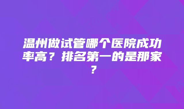 温州做试管哪个医院成功率高？排名第一的是那家？