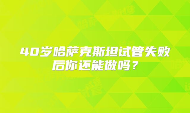 40岁哈萨克斯坦试管失败后你还能做吗？