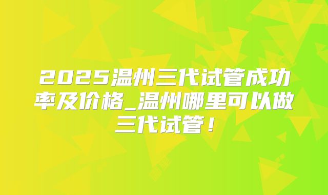 2025温州三代试管成功率及价格_温州哪里可以做三代试管！
