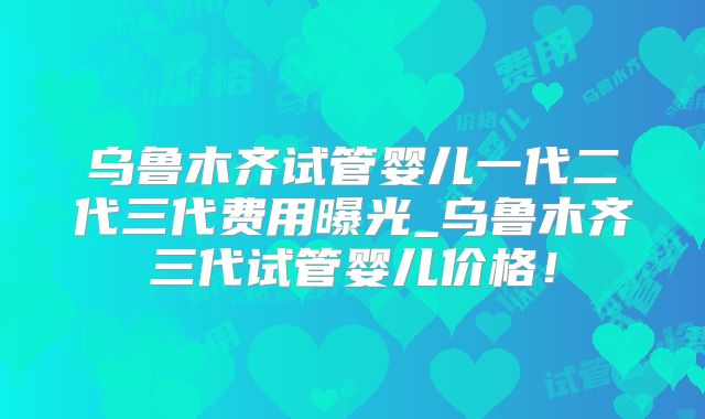 乌鲁木齐试管婴儿一代二代三代费用曝光_乌鲁木齐三代试管婴儿价格!