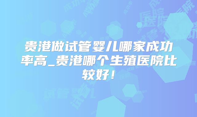 贵港做试管婴儿哪家成功率高_贵港哪个生殖医院比较好！