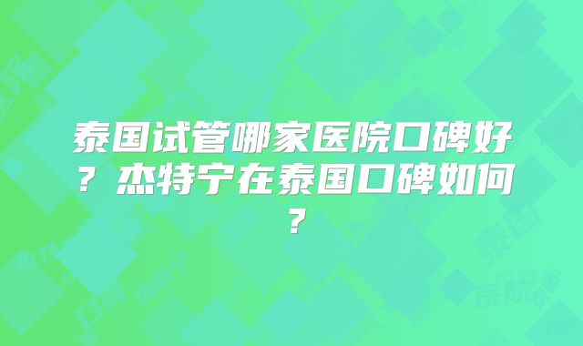 泰国试管哪家医院口碑好？杰特宁在泰国口碑如何？