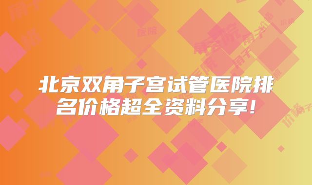 北京双角子宫试管医院排名价格超全资料分享!