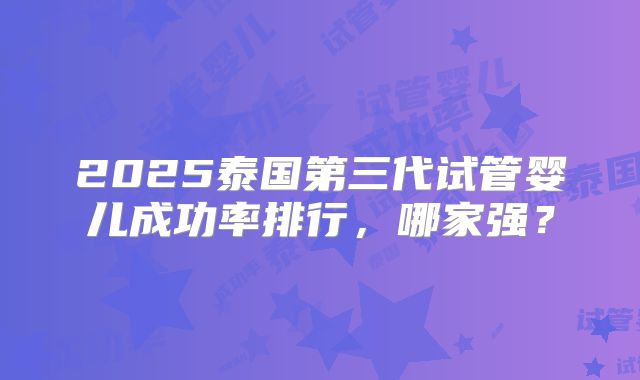 2025泰国第三代试管婴儿成功率排行，哪家强？