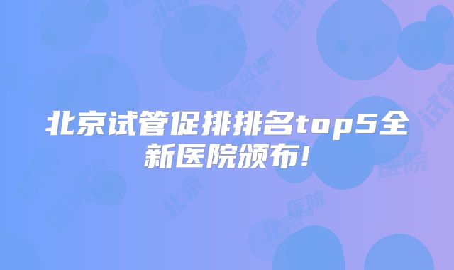 北京试管促排排名top5全新医院颁布!