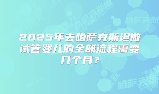 2025年去哈萨克斯坦做试管婴儿的全部流程需要几个月？