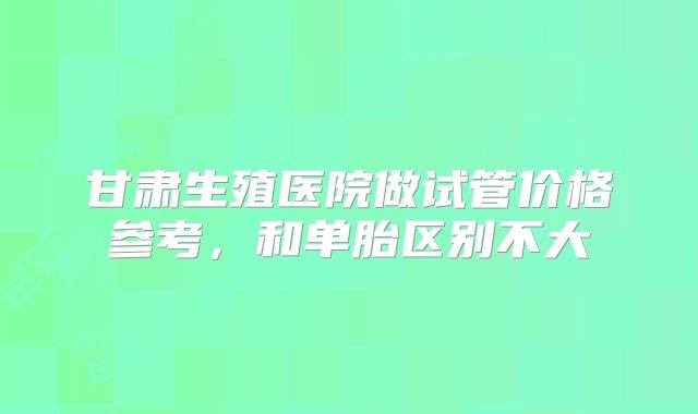 甘肃生殖医院做试管价格参考，和单胎区别不大