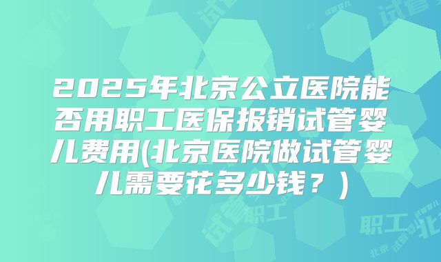 2025年北京公立医院能否用职工医保报销试管婴儿费用(北京医院做试管婴儿需要花多少钱？)
