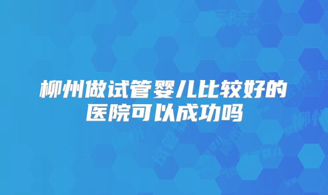 柳州做试管婴儿比较好的医院可以成功吗
