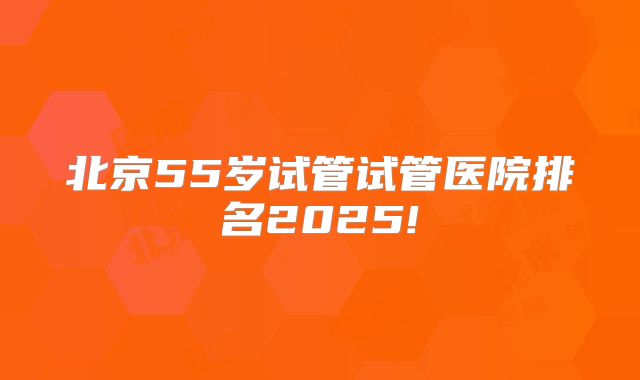 北京55岁试管试管医院排名2025!