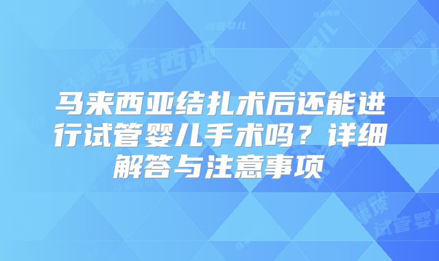 马来西亚结扎术后还能进行试管婴儿手术吗？详细解答与注意事项
