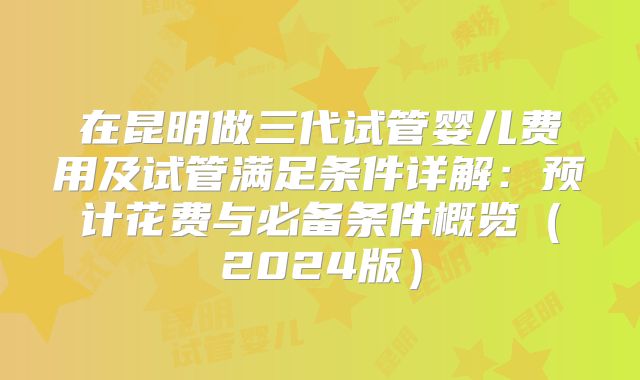 在昆明做三代试管婴儿费用及试管满足条件详解：预计花费与必备条件概览（2024版）