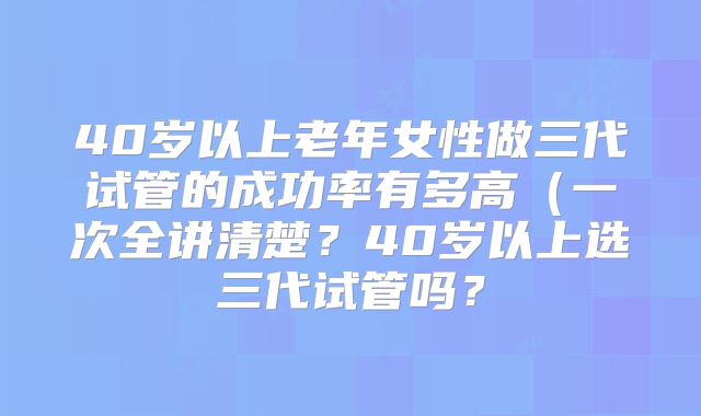 40岁以上老年女性做三代试管的成功率有多高(一次全讲清楚?40岁以上选三代试管吗?