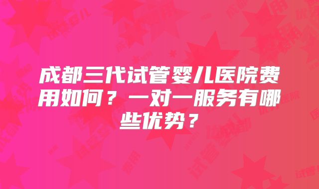 成都三代试管婴儿医院费用如何?一对一服务有哪些优势?