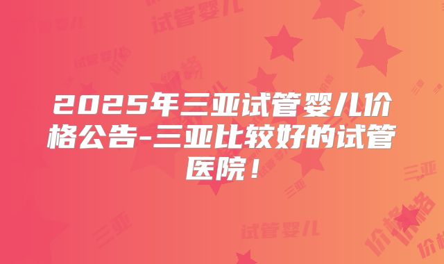 2025年三亚试管婴儿价格公告-三亚比较好的试管医院!
