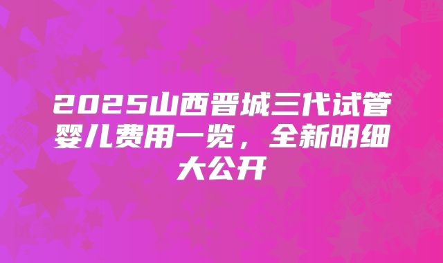 2025山西晋城三代试管婴儿费用一览，全新明细大公开