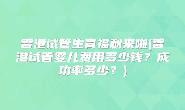 香港试管生育福利来啦(香港试管婴儿费用多少钱？成功率多少？)