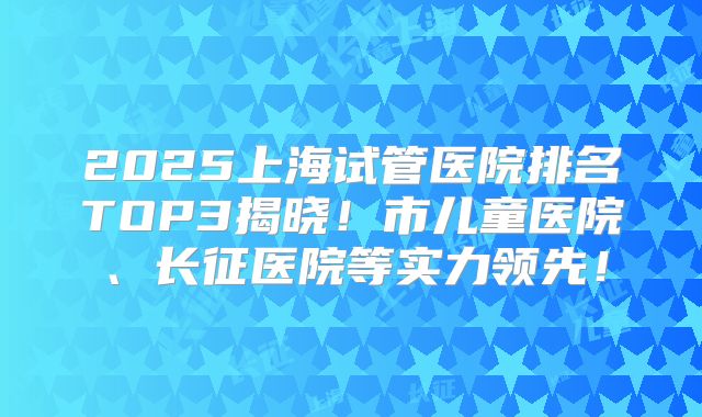 2025上海试管医院排名TOP3揭晓！市儿童医院、长征医院等实力领先！