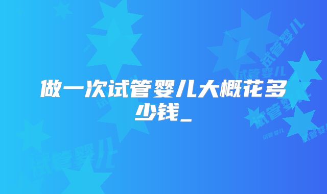 做一次试管婴儿大概花多少钱_