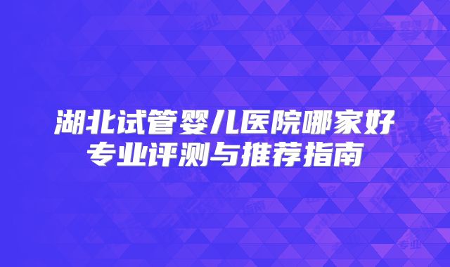 湖北试管婴儿医院哪家好专业评测与推荐指南