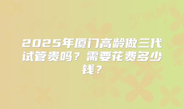 2025年厦门高龄做三代试管贵吗？需要花费多少钱？