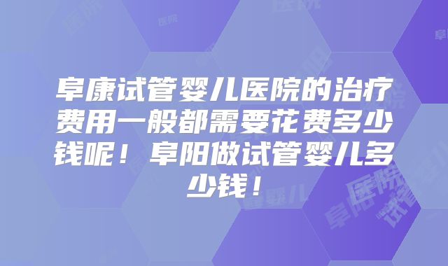 阜康试管婴儿医院的治疗费用一般都需要花费多少钱呢！阜阳做试管婴儿多少钱！