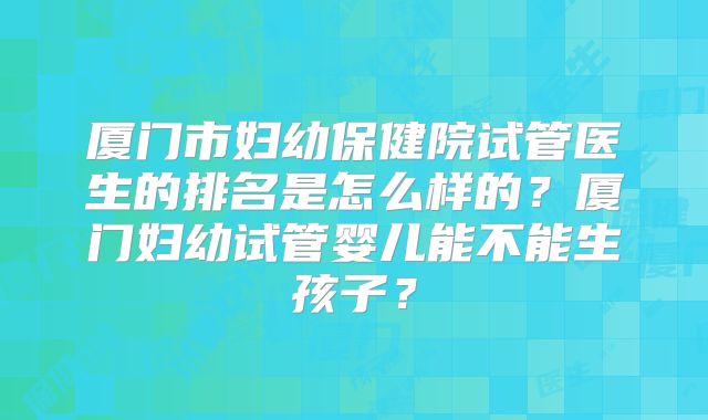 厦门市妇幼保健院试管医生的排名是怎么样的？厦门妇幼试管婴儿能不能生孩子？