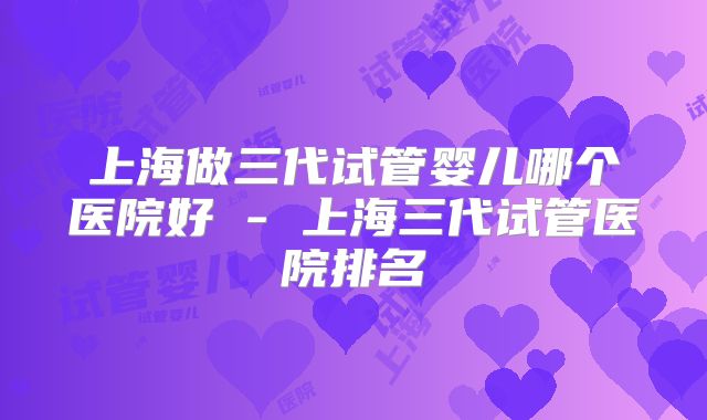 上海做三代试管婴儿哪个医院好 - 上海三代试管医院排名