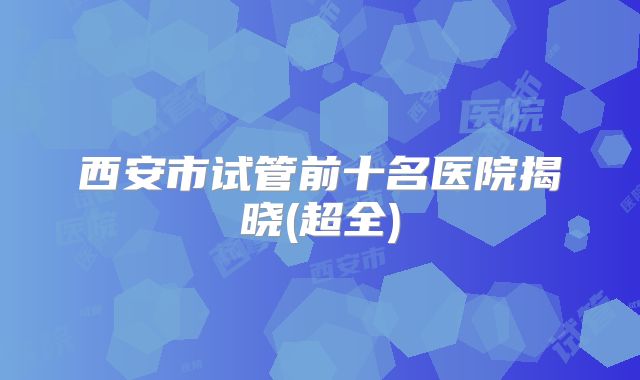 西安市试管前十名医院揭晓(超全)