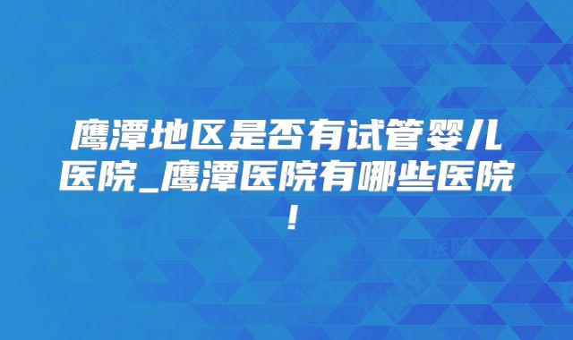 鹰潭地区是否有试管婴儿医院_鹰潭医院有哪些医院!