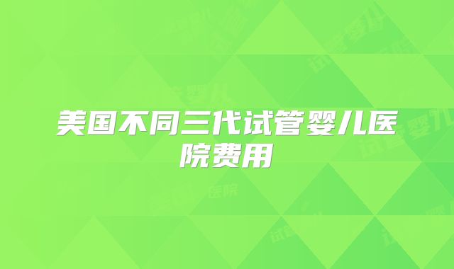 美国不同三代试管婴儿医院费用