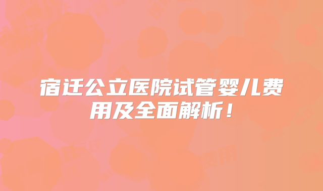 宿迁公立医院试管婴儿费用及全面解析！
