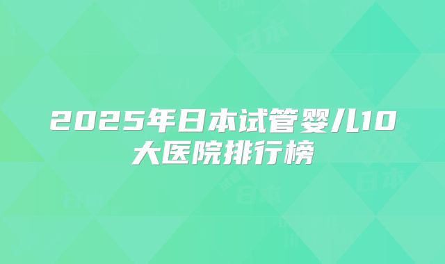 2025年日本试管婴儿10大医院排行榜