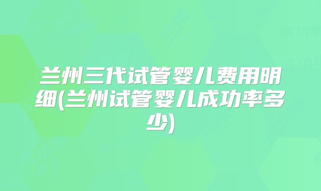 兰州三代试管婴儿费用明细(兰州试管婴儿成功率多少)