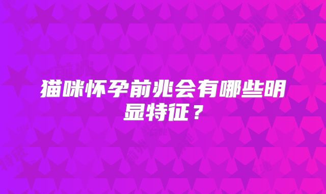 猫咪怀孕前兆会有哪些明显特征？
