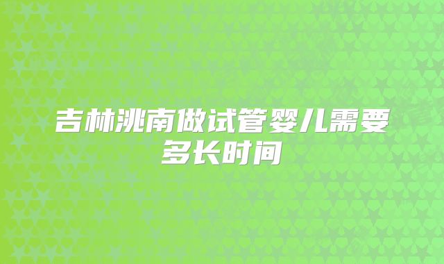 吉林洮南做试管婴儿需要多长时间