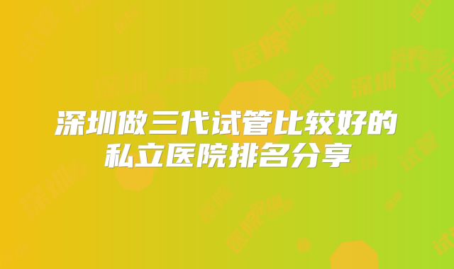 深圳做三代试管比较好的私立医院排名分享