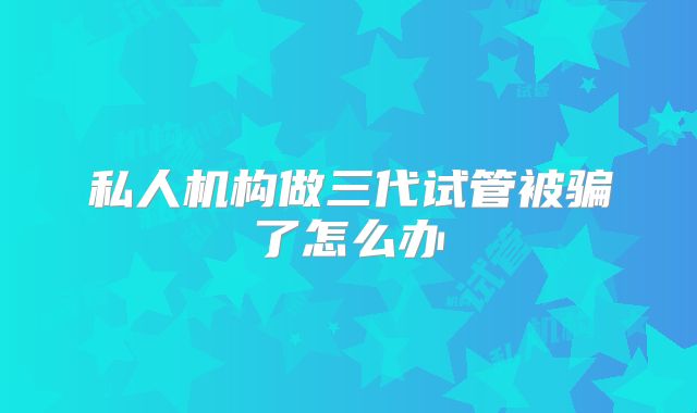 私人机构做三代试管被骗了怎么办