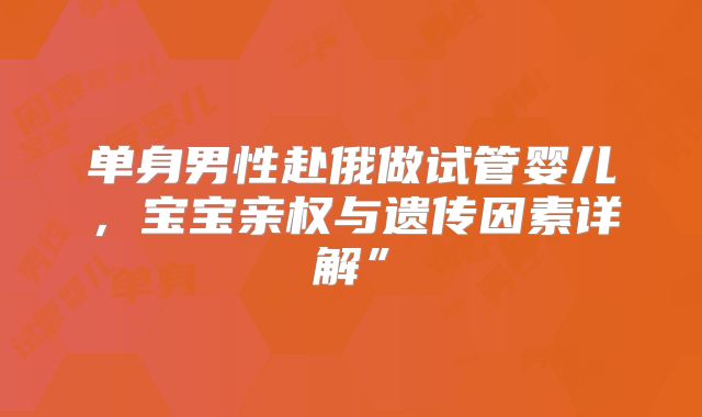 单身男性赴俄做试管婴儿,宝宝亲权与遗传因素详解”