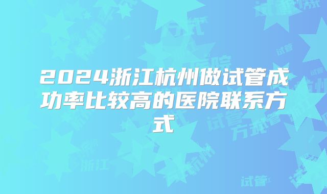 2024浙江杭州做试管成功率比较高的医院联系方式