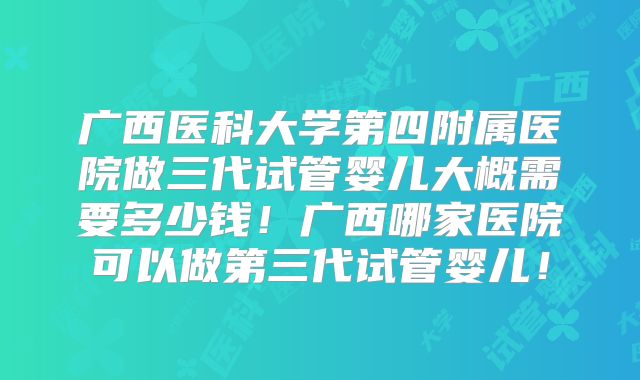 广西医科大学第四附属医院做三代试管婴儿大概需要多少钱!广西哪家医院可以做第三代试管婴儿!