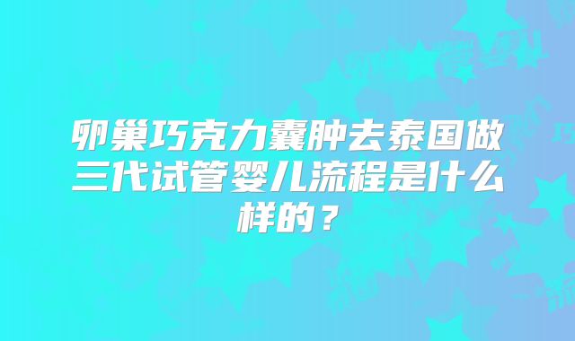 卵巢巧克力囊肿去泰国做三代试管婴儿流程是什么样的？