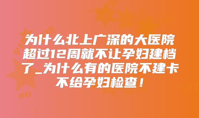 为什么北上广深的大医院超过12周就不让孕妇建档了_为什么有的医院不建卡不给孕妇检查！
