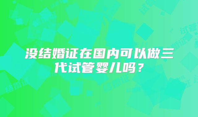 没结婚证在国内可以做三代试管婴儿吗？