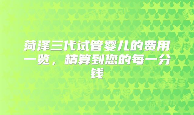 菏泽三代试管婴儿的费用一览，精算到您的每一分钱