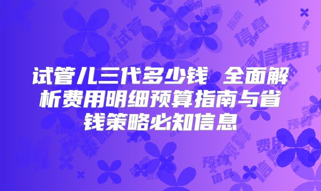 试管儿三代多少钱 全面解析费用明细预算指南与省钱策略必知信息