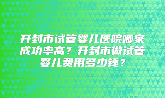 开封市试管婴儿医院哪家成功率高？开封市做试管婴儿费用多少钱？
