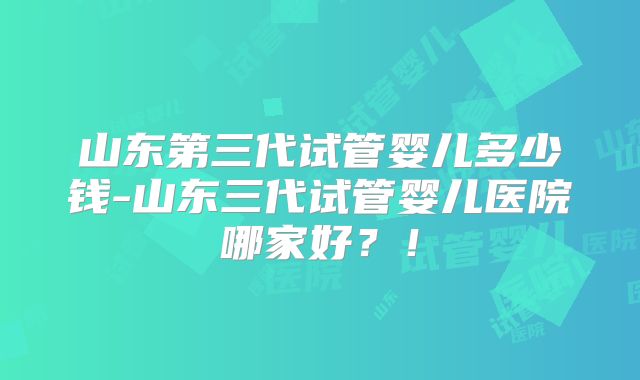 山东第三代试管婴儿多少钱-山东三代试管婴儿医院哪家好?!