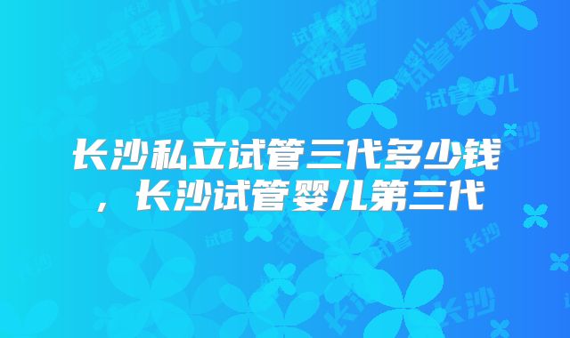 长沙私立试管三代多少钱，长沙试管婴儿第三代