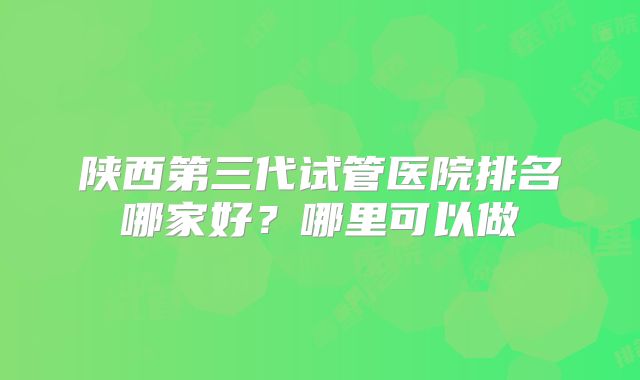 陕西第三代试管医院排名哪家好?哪里可以做